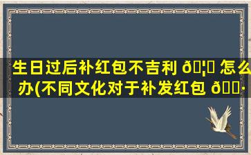 生日过后补红包不吉利 🦆 怎么办(不同文化对于补发红包 🌷 的看法)
